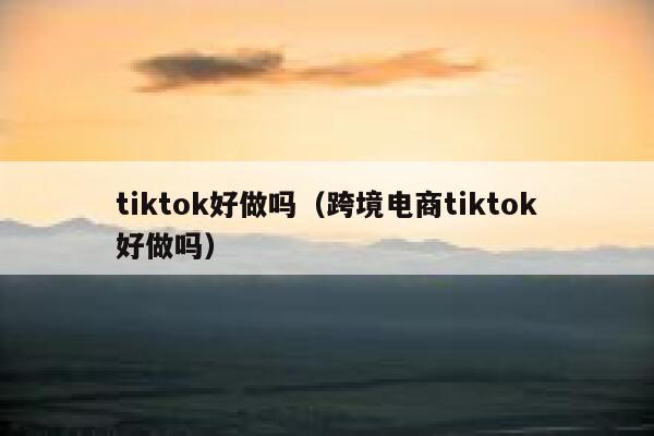 tiktok好做吗（跨境电商tiktok好做吗） 第1张