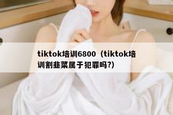 tiktok培训6800（tiktok培训割韭菜属于犯罪吗?） 第1张