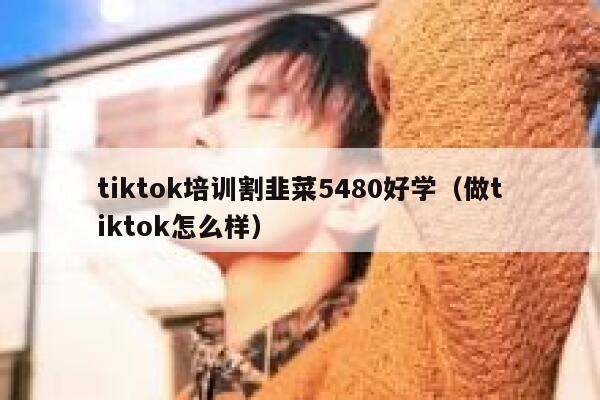 tiktok培训割韭菜5480好学（做tiktok怎么样） 第1张