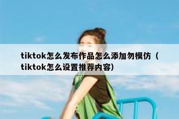 tiktok怎么发布作品怎么添加勿模仿(tiktok怎么设置推荐内容) 第1张 tiktok怎么发布作品怎么添加勿模仿(tiktok怎么设置推荐内容) 第1张