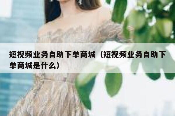 短视频业务自助下单商城（短视频业务自助下单商城是什么） 第1张