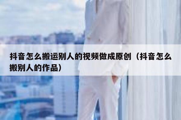 抖音怎么搬运别人的视频做成原创（抖音怎么搬别人的作品） 第1张