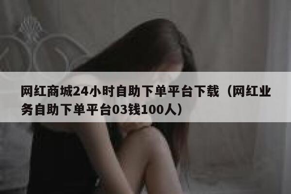 网红商城24小时自助下单平台下载(网红业务自助下单平台03钱100人) 第1张 网红商城24小时自助下单平台下载(网红业务自助下单平台03钱100人) 第1张