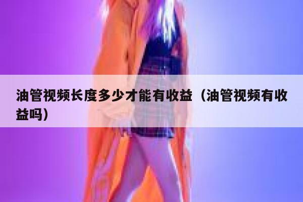 油管视频长度多少才能有收益（油管视频有收益吗） 第1张