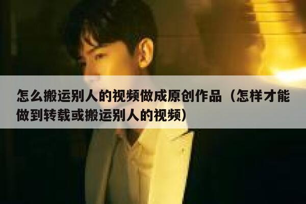 怎么搬运别人的视频做成原创作品（怎样才能做到转载或搬运别人的视频） 第1张