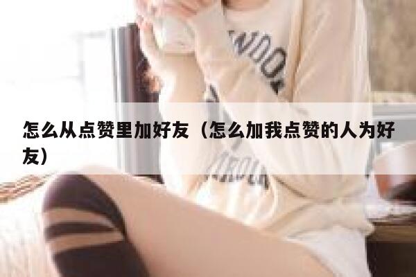 怎么从点赞里加好友（怎么加我点赞的人为好友） 第1张