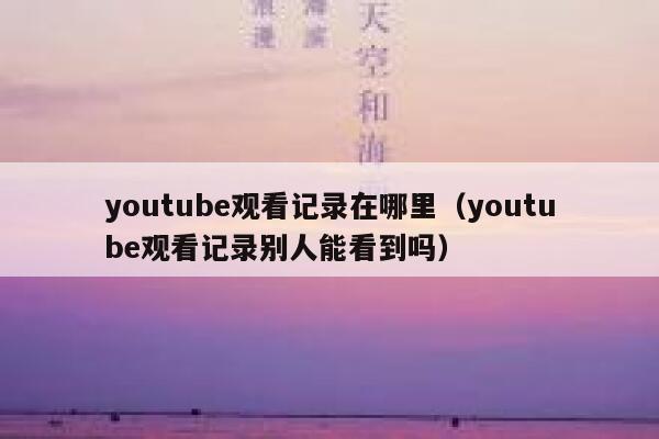youtube观看记录在哪里（youtube观看记录别人能看到吗） 第1张