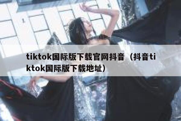 tiktok国际版下载官网抖音(抖音tiktok国际版下载地址) 第1张 tiktok国际版下载官网抖音(抖音tiktok国际版下载地址) 第1张