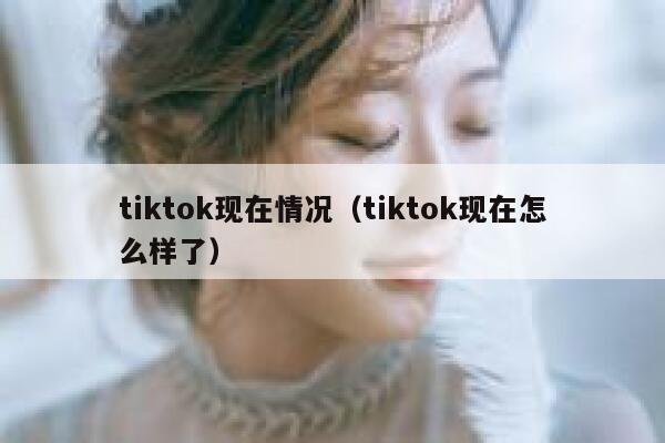 tiktok现在情况(tiktok现在怎么样了) 第1张 tiktok现在情况(tiktok现在怎么样了) 第1张