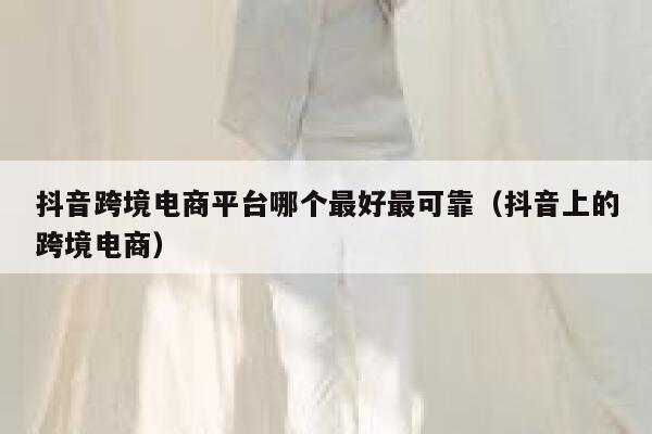 抖音跨境电商平台哪个最好最可靠（抖音上的跨境电商） 第1张