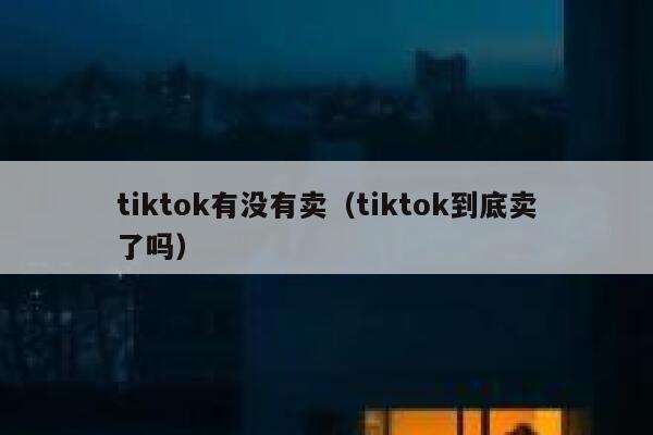 tiktok有没有卖（tiktok到底卖了吗） 第1张