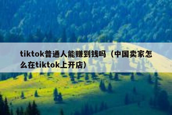 tiktok普通人能赚到钱吗（中国卖家怎么在tiktok上开店） 第1张