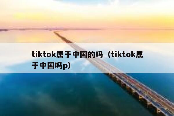 tiktok属于中国的吗（tiktok属于中国吗p） 第1张