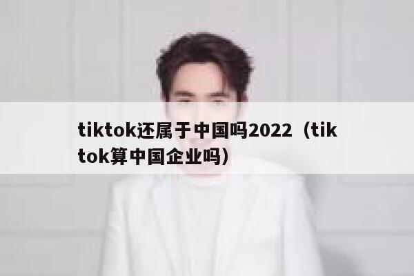 tiktok还属于中国吗2022（tiktok算中国企业吗） 第1张