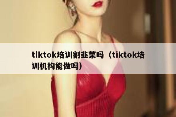 tiktok培训割韭菜吗(tiktok培训机构能做吗) 第1张 tiktok培训割韭菜吗(tiktok培训机构能做吗) 第1张