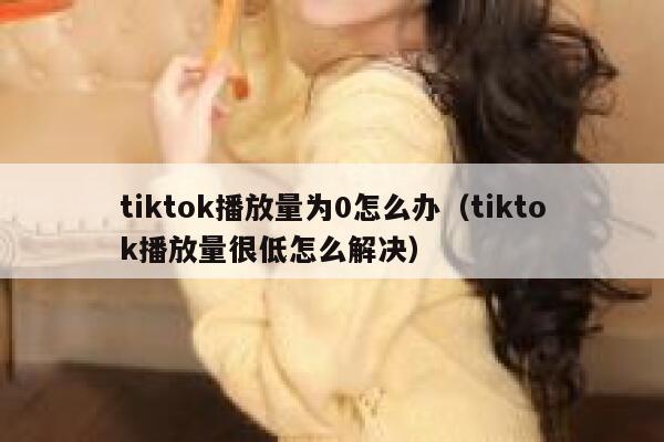 tiktok播放量为0怎么办(tiktok播放量很低怎么解决) 第1张 tiktok播放量为0怎么办(tiktok播放量很低怎么解决) 第1张