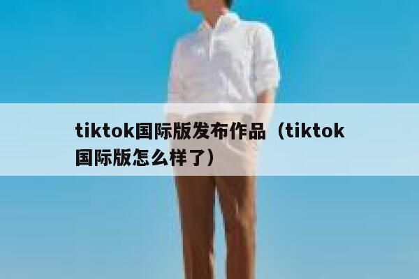 tiktok国际版发布作品（tiktok国际版怎么样了） 第1张