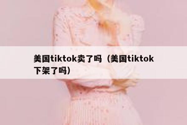 美国tiktok卖了吗（美国tiktok下架了吗） 第1张