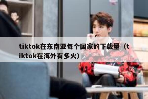tiktok在东南亚每个国家的下载量（tiktok在海外有多火） 第1张