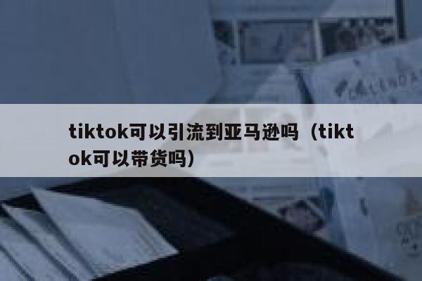 tiktok可以引流到亚马逊吗（tiktok可以带货吗） 第1张