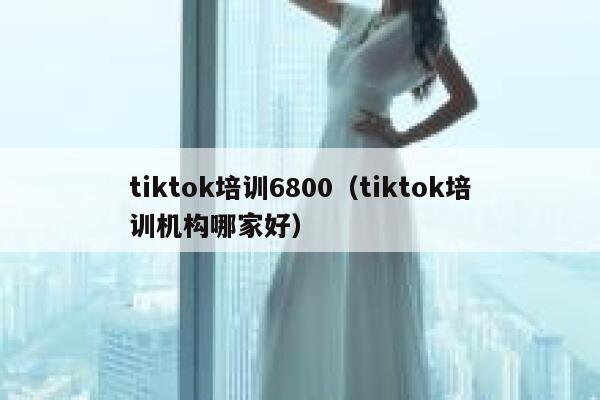 tiktok培训6800（tiktok培训机构哪家好） 第1张