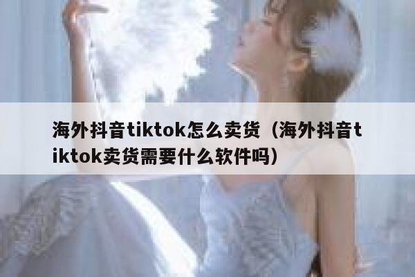 海外抖音tiktok怎么卖货（海外抖音tiktok卖货需要什么软件吗） 第1张