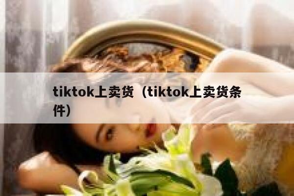 tiktok上卖货（tiktok上卖货条件） 第1张