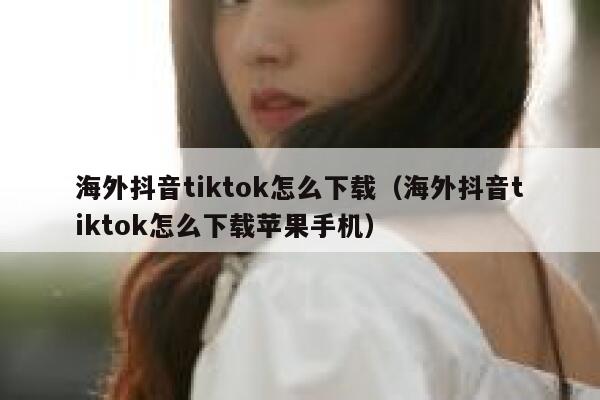 海外抖音tiktok怎么下载（海外抖音tiktok怎么下载苹果手机） 第1张