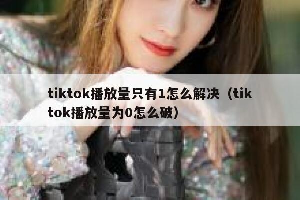 tiktok播放量只有1怎么解决（tiktok播放量为0怎么破） 第1张