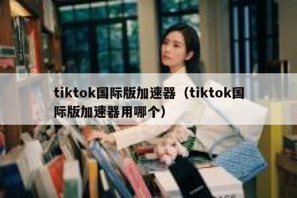tiktok国际版加速器（tiktok国际版加速器用哪个） 第1张
