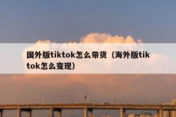 国外版tiktok怎么带货（海外版tiktok怎么变现） 第1张