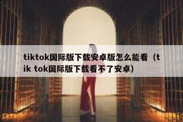 tiktok国际版下载安卓版怎么能看（tik tok国际版下载看不了安卓） 第1张