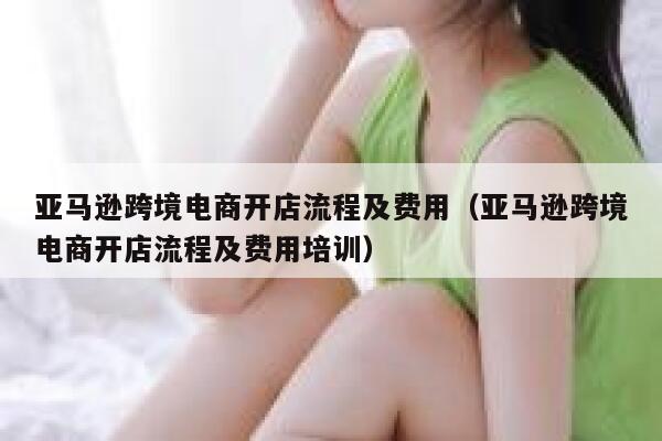 亚马逊跨境电商开店流程及费用（亚马逊跨境电商开店流程及费用培训） 第1张