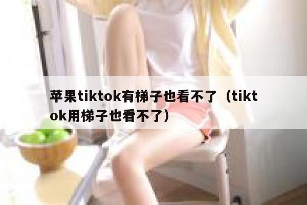 苹果tiktok有梯子也看不了（tiktok用梯子也看不了） 第1张