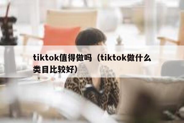 tiktok值得做吗(tiktok做什么类目比较好) 第1张 tiktok值得做吗(tiktok做什么类目比较好) 第1张
