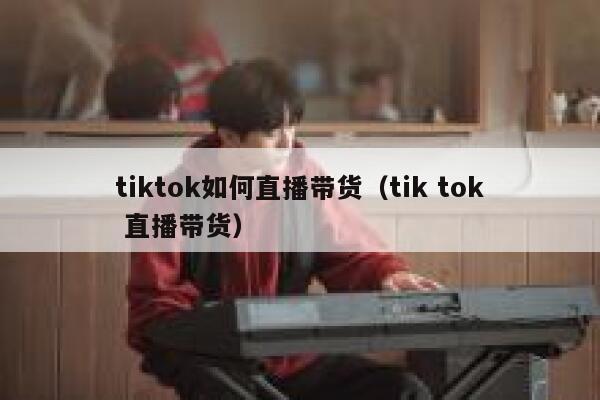tiktok如何直播带货（tik tok 直播带货） 第1张
