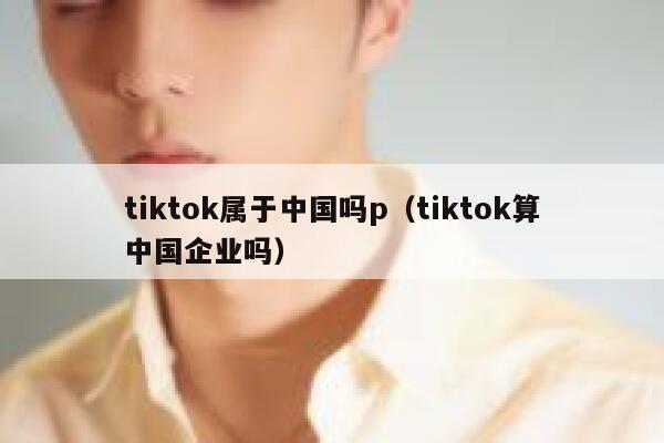 tiktok属于中国吗p（tiktok算中国企业吗） 第1张