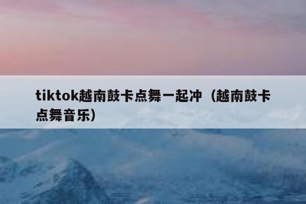 tiktok越南鼓卡点舞一起冲(越南鼓卡点舞音乐) 第1张 tiktok越南鼓卡点舞一起冲(越南鼓卡点舞音乐) 第1张