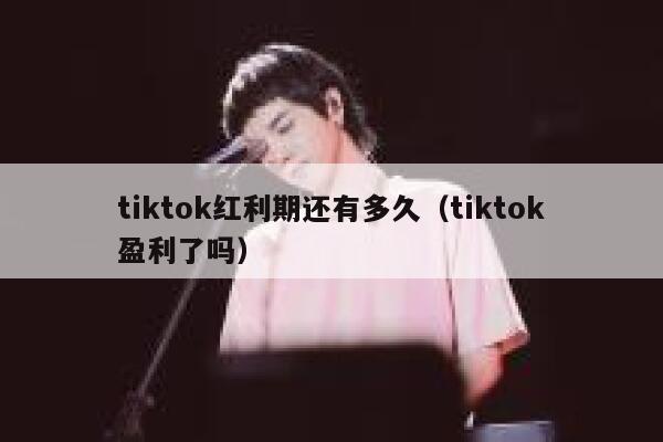 tiktok红利期还有多久（tiktok盈利了吗） 第1张