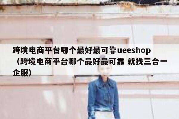 跨境电商平台哪个最好最可靠ueeshop（跨境电商平台哪个最好最可靠 就找三合一企服） 第1张