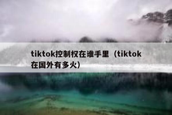 tiktok控制权在谁手里（tiktok在国外有多火） 第1张