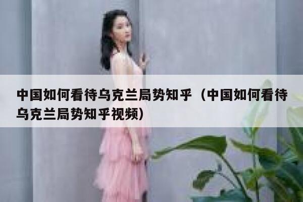 中国如何看待乌克兰局势知乎（中国如何看待乌克兰局势知乎视频） 第1张