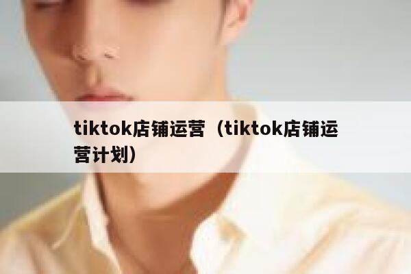 tiktok店铺运营(tiktok店铺运营计划) 第1张 tiktok店铺运营(tiktok店铺运营计划) 第1张