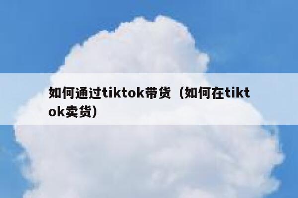 如何通过tiktok带货（如何在tiktok卖货） 第1张