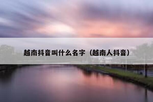 越南抖音叫什么名字(越南人抖音) 第1张 越南抖音叫什么名字(越南人抖音) 第1张