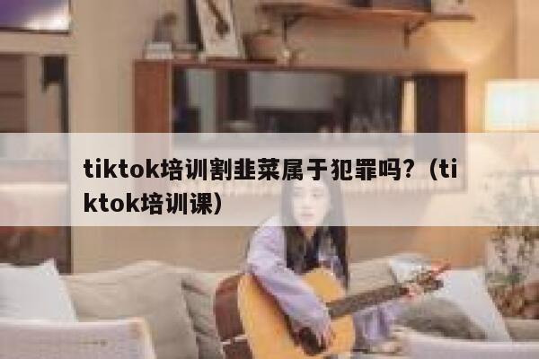 tiktok培训割韭菜属于犯罪吗?（tiktok培训课） 第1张