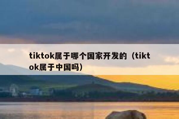 tiktok属于哪个国家开发的(tiktok属于中国吗) 第1张 tiktok属于哪个国家开发的(tiktok属于中国吗) 第1张