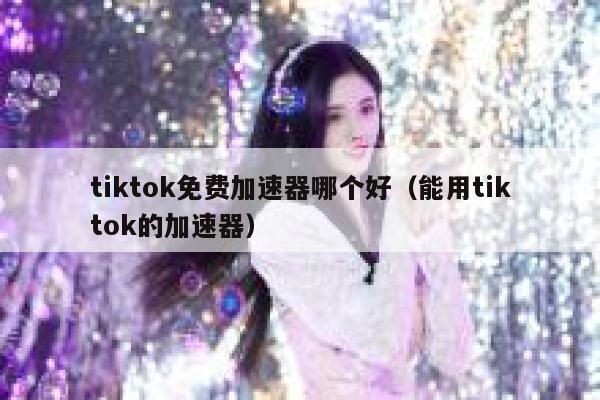 tiktok免费加速器哪个好（能用tiktok的加速器） 第1张