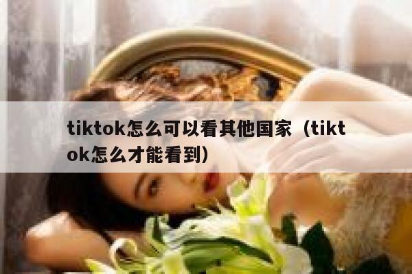 tiktok怎么可以看其他国家（tiktok怎么才能看到） 第1张