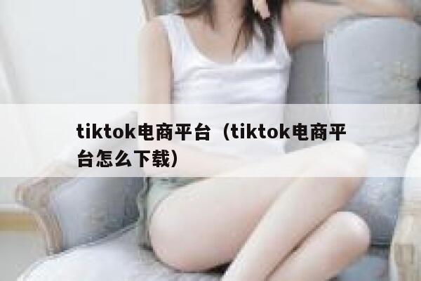 tiktok电商平台（tiktok电商平台怎么下载） 第1张